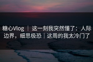 糖心Vlog ｜ 这一刻我突然懂了：人际边界，细思极恐｜这周的我太冷门了