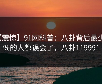 【震惊】91网科普：八卦背后最少99%的人都误会了，八卦119991