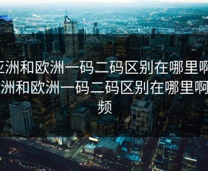 亚洲和欧洲一码二码区别在哪里啊，亚洲和欧洲一码二码区别在哪里啊视频
