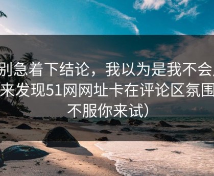 先别急着下结论，我以为是我不会用，后来发现51网网址卡在评论区氛围（不服你来试）