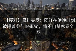 【爆料】黑料突发：网红在傍晚时刻被曝曾参与heiliao，情不自禁席卷全网