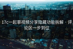 17c一起草视频分享隐藏功能拆解 · 评论区一步到位
