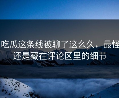 51吃瓜这条线被聊了这么久，最怪的还是藏在评论区里的细节