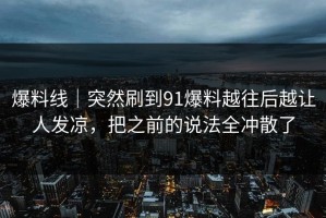 爆料线｜突然刷到91爆料越往后越让人发凉，把之前的说法全冲散了