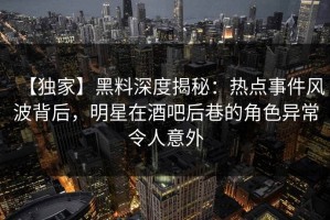 【独家】黑料深度揭秘：热点事件风波背后，明星在酒吧后巷的角色异常令人意外