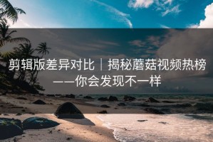 剪辑版差异对比｜揭秘蘑菇视频热榜——你会发现不一样