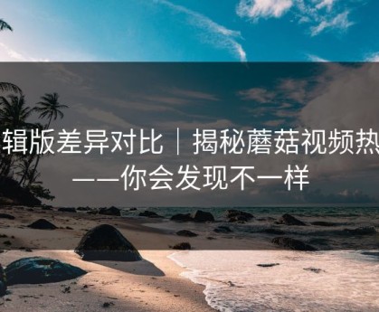 剪辑版差异对比｜揭秘蘑菇视频热榜——你会发现不一样