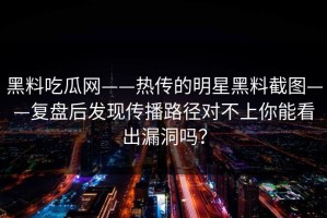 黑料吃瓜网——热传的明星黑料截图——复盘后发现传播路径对不上你能看出漏洞吗？