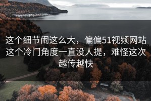 这个细节闹这么大，偏偏51视频网站这个冷门角度一直没人提，难怪这次越传越快