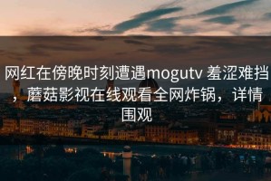 网红在傍晚时刻遭遇mogutv 羞涩难挡，蘑菇影视在线观看全网炸锅，详情围观