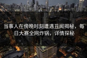 当事人在傍晚时刻遭遇丑闻揭秘，每日大赛全网炸锅，详情探秘