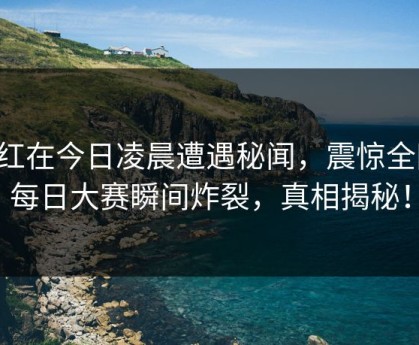 网红在今日凌晨遭遇秘闻，震惊全网！每日大赛瞬间炸裂，真相揭秘！