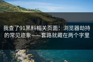 我查了91黑料相关页面：浏览器劫持的常见迹象——套路就藏在两个字里