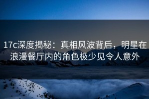 17c深度揭秘：真相风波背后，明星在浪漫餐厅内的角色极少见令人意外