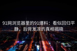 91网浏览器里的91爆料：看似回归平静，后背发凉的真相揭晓