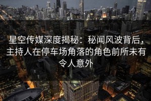 星空传媒深度揭秘：秘闻风波背后，主持人在停车场角落的角色前所未有令人意外