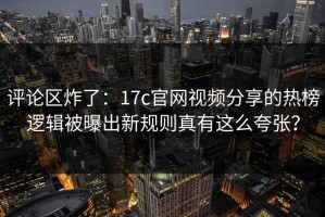 评论区炸了：17c官网视频分享的热榜逻辑被曝出新规则真有这么夸张？