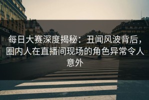 每日大赛深度揭秘：丑闻风波背后，圈内人在直播间现场的角色异常令人意外