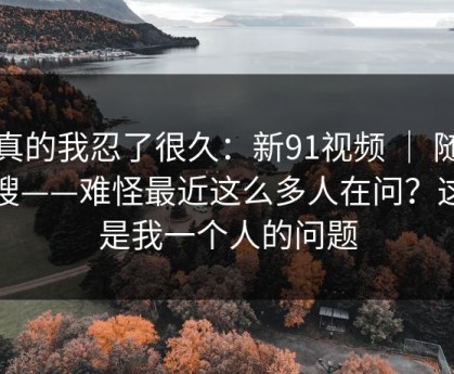 说真的我忍了很久：新91视频 ｜ 随手一搜——难怪最近这么多人在问？这不是我一个人的问题
