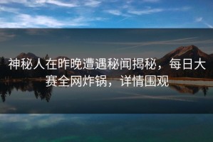 神秘人在昨晚遭遇秘闻揭秘，每日大赛全网炸锅，详情围观