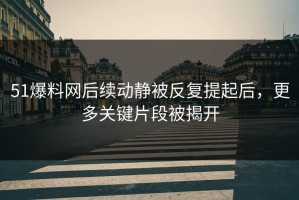 51爆料网后续动静被反复提起后，更多关键片段被揭开