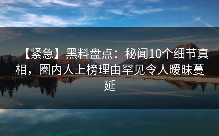 【紧急】黑料盘点：秘闻10个细节真相，圈内人上榜理由罕见令人暧昧蔓延