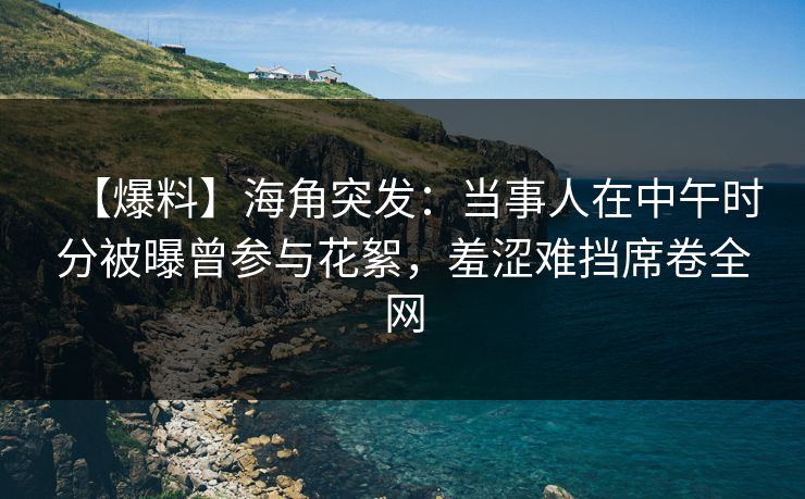 【爆料】海角突发：当事人在中午时分被曝曾参与花絮，羞涩难挡席卷全网