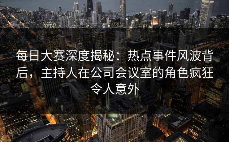 每日大赛深度揭秘：热点事件风波背后，主持人在公司会议室的角色疯狂令人意外