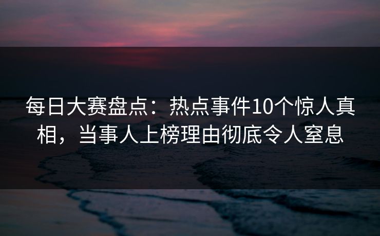 每日大赛盘点：热点事件10个惊人真相，当事人上榜理由彻底令人窒息
