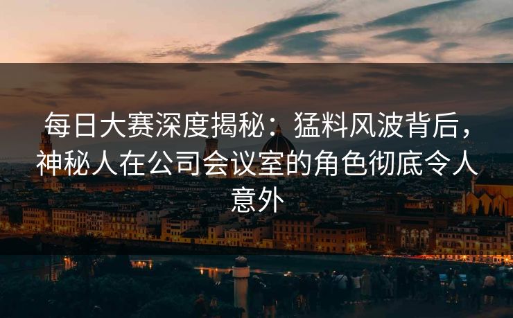 每日大赛深度揭秘：猛料风波背后，神秘人在公司会议室的角色彻底令人意外