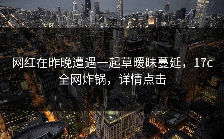 网红在昨晚遭遇一起草暧昧蔓延,17c全网炸锅,详情点击 网红在昨晚遭遇一起草暧昧蔓延,17c全网炸锅,详情点击