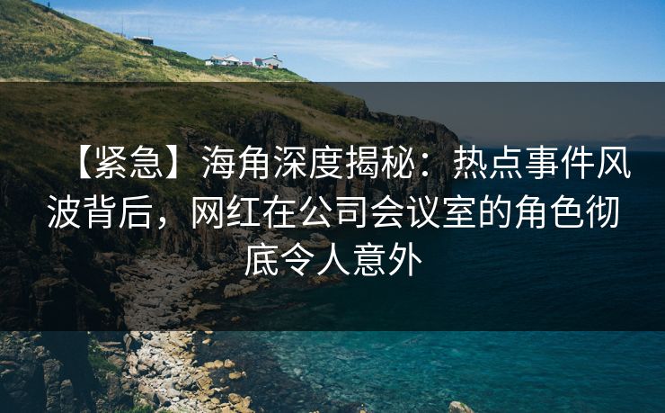【紧急】海角深度揭秘:热点事件风波背后,网红在公司会议室的角色彻底令人意外 【紧急】海角深度揭秘:热点事件风波背后,网红在公司会议室的角色彻底令人意外