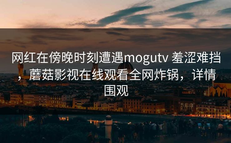 网红在傍晚时刻遭遇mogutv 羞涩难挡,蘑菇影视在线观看全网炸锅,详情围观 网红在傍晚时刻遭遇mogutv 羞涩难挡,蘑菇影视在线观看全网炸锅,详情围观