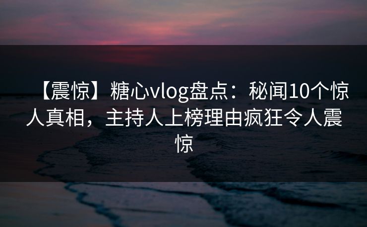 【震惊】糖心vlog盘点：秘闻10个惊人真相，主持人上榜理由疯狂令人震惊