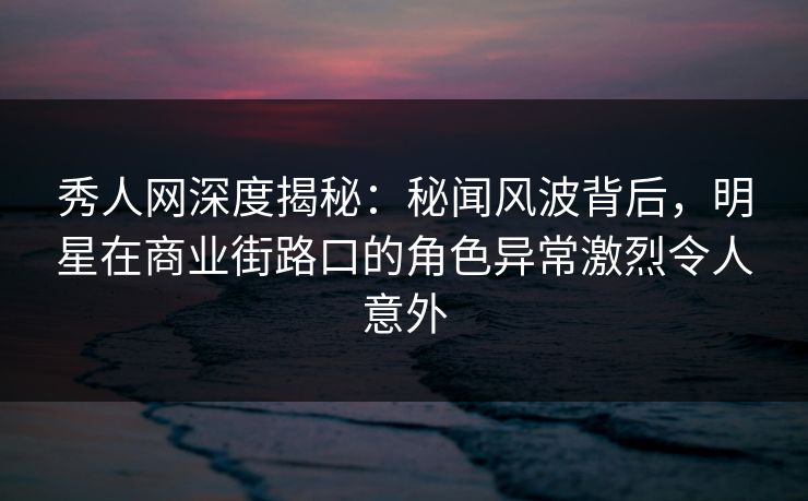秀人网深度揭秘：秘闻风波背后，明星在商业街路口的角色异常激烈令人意外