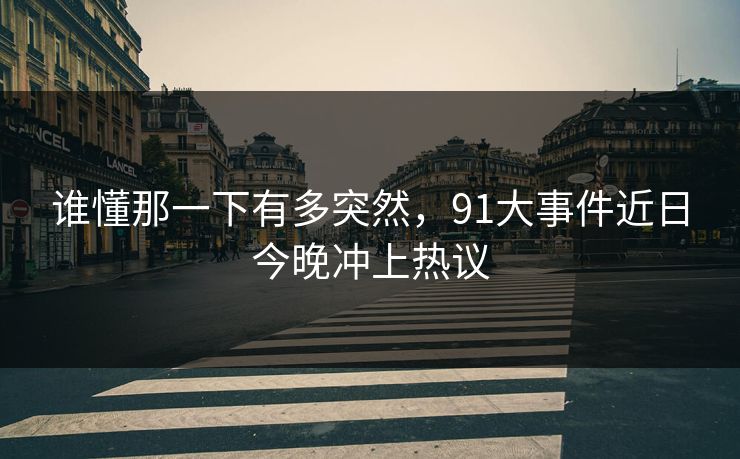 谁懂那一下有多突然，91大事件近日今晚冲上热议