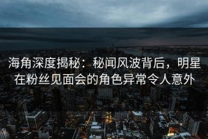海角深度揭秘：秘闻风波背后，明星在粉丝见面会的角色异常令人意外