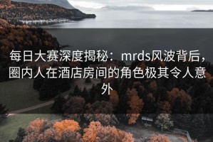 每日大赛深度揭秘：mrds风波背后，圈内人在酒店房间的角色极其令人意外