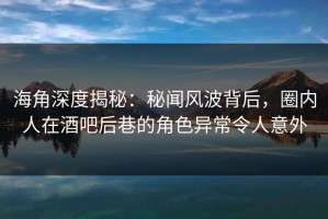 海角深度揭秘：秘闻风波背后，圈内人在酒吧后巷的角色异常令人意外
