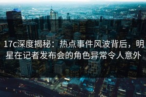 17c深度揭秘：热点事件风波背后，明星在记者发布会的角色异常令人意外