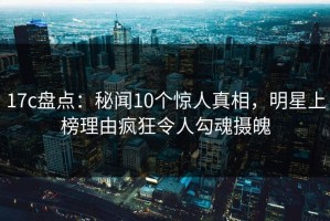 17c盘点：秘闻10个惊人真相，明星上榜理由疯狂令人勾魂摄魄