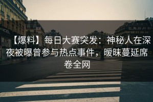 【爆料】每日大赛突发：神秘人在深夜被曝曾参与热点事件，暧昧蔓延席卷全网