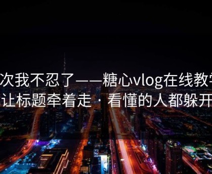 这次我不忍了——糖心vlog在线教学，别让标题牵着走 · 看懂的人都躲开了