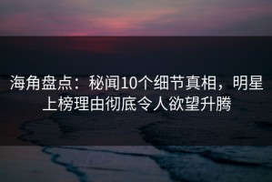 海角盘点：秘闻10个细节真相，明星上榜理由彻底令人欲望升腾