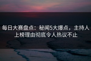每日大赛盘点：秘闻5大爆点，主持人上榜理由彻底令人热议不止