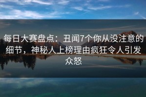每日大赛盘点：丑闻7个你从没注意的细节，神秘人上榜理由疯狂令人引发众怒