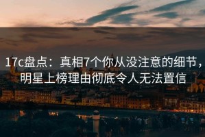 17c盘点：真相7个你从没注意的细节，明星上榜理由彻底令人无法置信