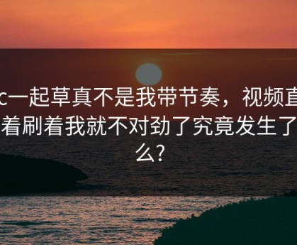 17c一起草真不是我带节奏，视频直播刷着刷着我就不对劲了究竟发生了什么?
