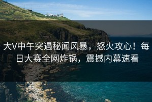 大V中午突遇秘闻风暴，怒火攻心！每日大赛全网炸锅，震撼内幕速看