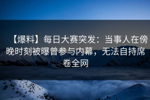 【爆料】每日大赛突发：当事人在傍晚时刻被曝曾参与内幕，无法自持席卷全网